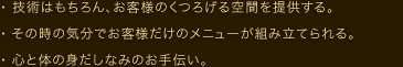 ・ 技術はもちろん、お客様のくつろげる空間を提供する。 ・ その時の気分でお客様だけのメニューが組み立てられる。 ・ 心と体の身だしなみのお手伝い。