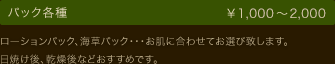 パック各種 ￥1,000～2,000 ローションパック、海草パック・・・お肌に合わせてお選び致します。 日焼け後、乾燥後などおすすめです。
