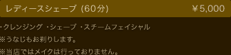 レディースシェーブ (60分)  ￥5,000 ・クレンジング ・シェーブ ・スチームフェイシャル ※うなじもお剃りします。 ※当店ではメイクは行っておりません。